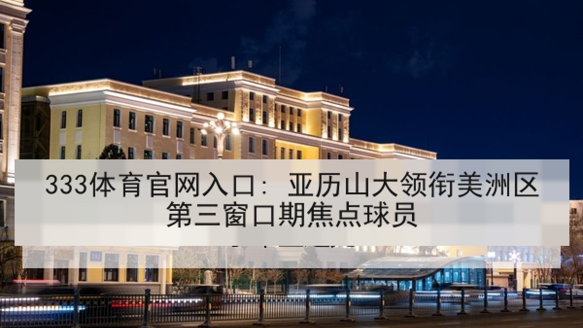 333体育官网入口: 亚历山大领衔美洲区第三窗口期焦点球员