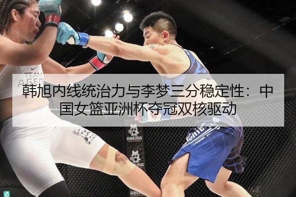 韩旭内线统治力与李梦三分稳定性：中国女篮亚洲杯夺冠双核驱动