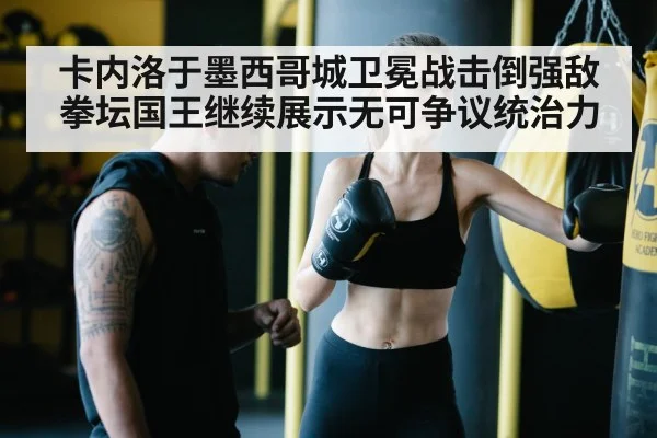 卡内洛于墨西哥城卫冕战击倒强敌 拳坛国王继续展示无可争议统治力