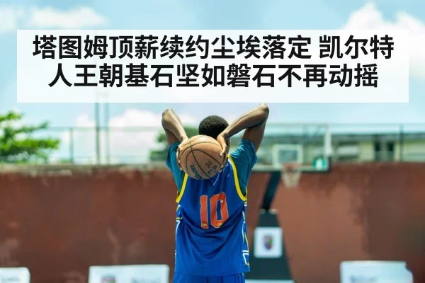 塔图姆顶薪续约尘埃落定 凯尔特人王朝基石坚如磐石不再动摇