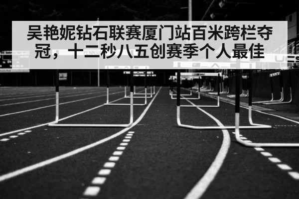 吴艳妮钻石联赛厦门站百米跨栏夺冠,十二秒八五创赛季个人最佳