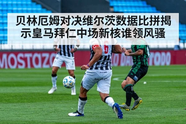 贝林厄姆对决维尔茨数据比拼揭示皇马拜仁中场新核谁领风骚